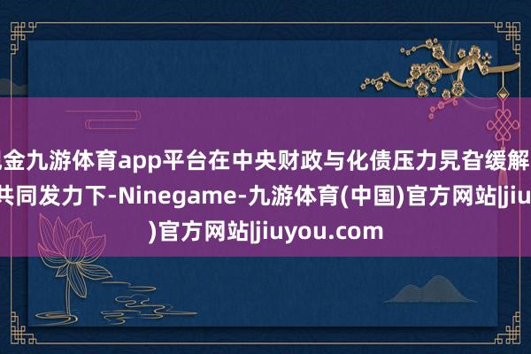 现金九游体育app平台在中央财政与化债压力旯旮缓解的场地财政共同发力下-Ninegame-九游体育(中国)官方网站|jiuyou.com