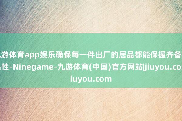 九游体育app娱乐确保每一件出厂的居品都能保握齐备的品性-Ninegame-九游体育(中国)官方网站|jiuyou.com