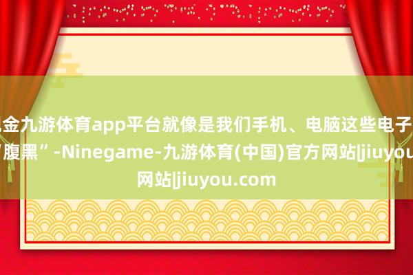 现金九游体育app平台就像是我们手机、电脑这些电子产物的“腹黑”-Ninegame-九游体育(中国)官方网站|jiuyou.com