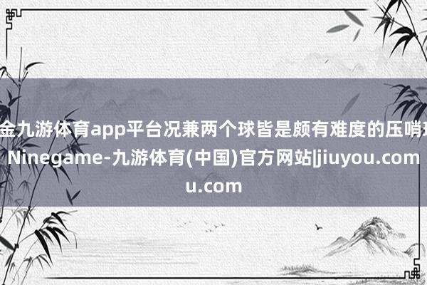 现金九游体育app平台况兼两个球皆是颇有难度的压哨球-Ninegame-九游体育(中国)官方网站|jiuyou.com