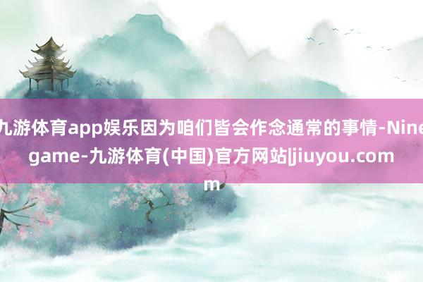 九游体育app娱乐因为咱们皆会作念通常的事情-Ninegame-九游体育(中国)官方网站|jiuyou.com