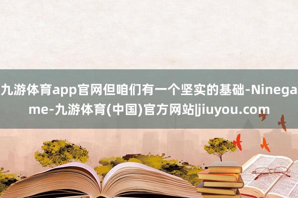 九游体育app官网但咱们有一个坚实的基础-Ninegame-九游体育(中国)官方网站|jiuyou.com