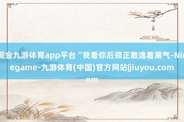 现金九游体育app平台“我看你后颈正散逸着黑气-Ninegame-九游体育(中国)官方网站|jiuyou.com