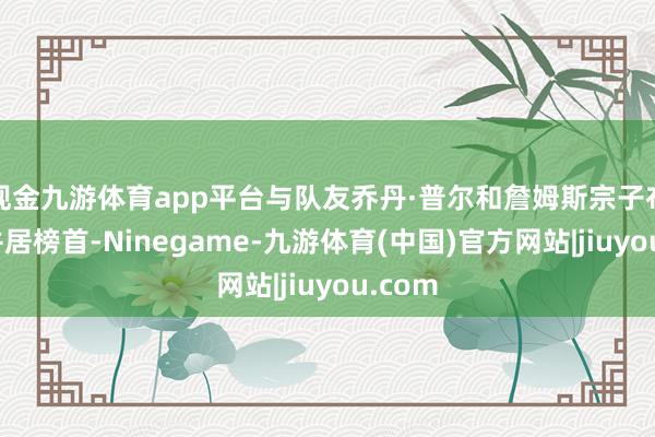 现金九游体育app平台与队友乔丹·普尔和詹姆斯宗子布朗尼并居榜首-Ninegame-九游体育(中国)官方网站|jiuyou.com