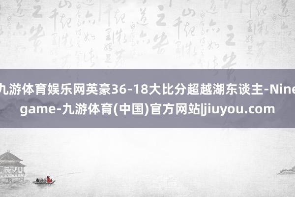 九游体育娱乐网英豪36-18大比分超越湖东谈主-Ninegame-九游体育(中国)官方网站|jiuyou.com