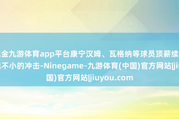 现金九游体育app平台康宁汉姆、瓦格纳等球员顶薪续约已经带给他不小的冲击-Ninegame-九游体育(中国)官方网站|jiuyou.com