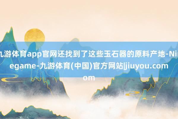 九游体育app官网还找到了这些玉石器的原料产地-Ninegame-九游体育(中国)官方网站|jiuyou.com