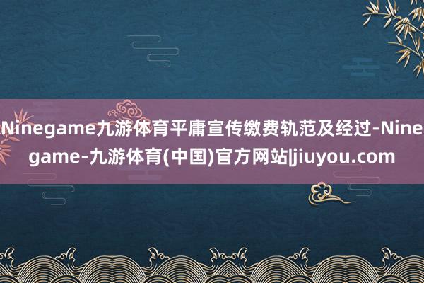 Ninegame九游体育平庸宣传缴费轨范及经过-Ninegame-九游体育(中国)官方网站|jiuyou.com