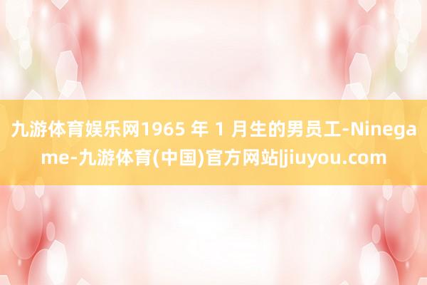 九游体育娱乐网1965 年 1 月生的男员工-Ninegame-九游体育(中国)官方网站|jiuyou.com