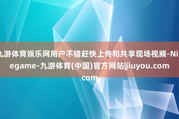 九游体育娱乐网用户不错赶快上传和共享现场视频-Ninegame-九游体育(中国)官方网站|jiuyou.com