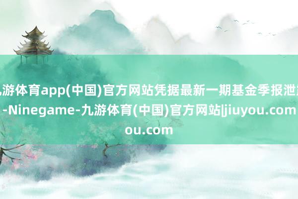 九游体育app(中国)官方网站凭据最新一期基金季报泄露-Ninegame-九游体育(中国)官方网站|jiuyou.com