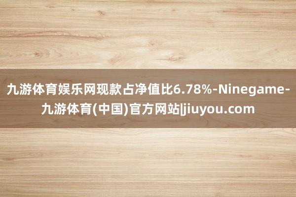 九游体育娱乐网现款占净值比6.78%-Ninegame-九游体育(中国)官方网站|jiuyou.com