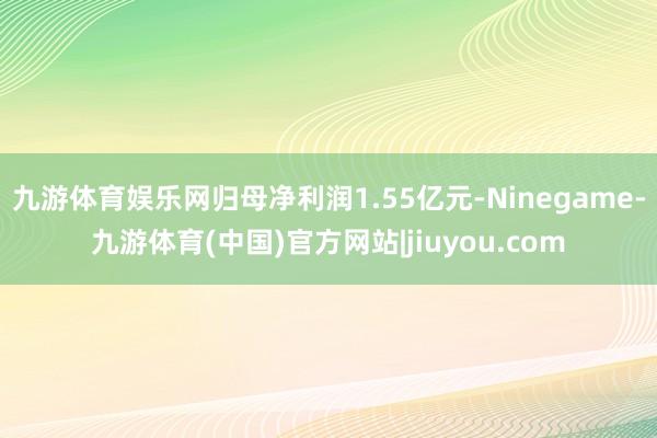 九游体育娱乐网归母净利润1.55亿元-Ninegame-九游体育(中国)官方网站|jiuyou.com