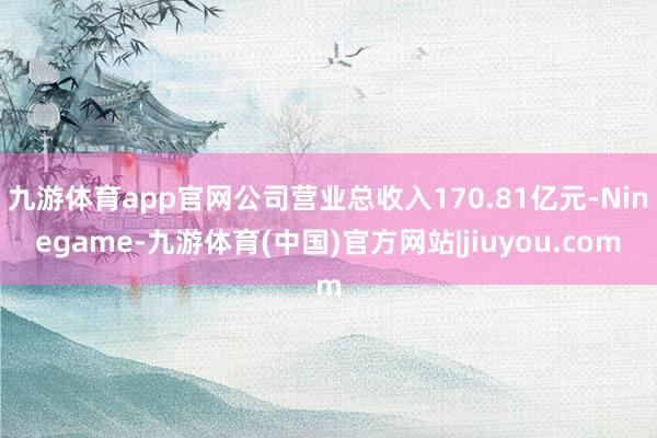 九游体育app官网公司营业总收入170.81亿元-Ninegame-九游体育(中国)官方网站|jiuyou.com