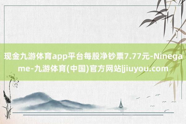 现金九游体育app平台每股净钞票7.77元-Ninegame-九游体育(中国)官方网站|jiuyou.com