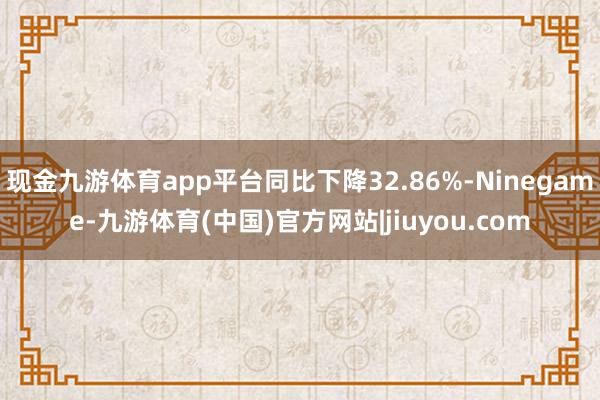 现金九游体育app平台同比下降32.86%-Ninegame-九游体育(中国)官方网站|jiuyou.com