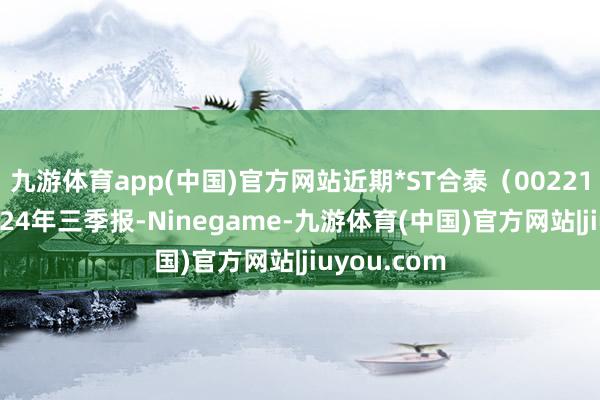 九游体育app(中国)官方网站近期*ST合泰（002217）发布2024年三季报-Ninegame-九游体育(中国)官方网站|jiuyou.com