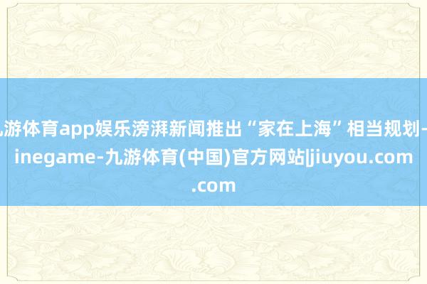 九游体育app娱乐滂湃新闻推出“家在上海”相当规划-Ninegame-九游体育(中国)官方网站|jiuyou.com