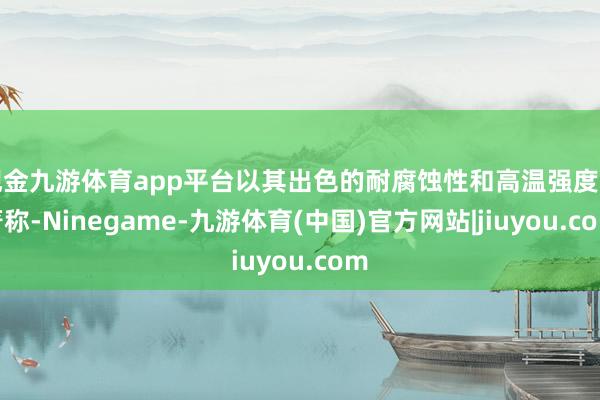 现金九游体育app平台以其出色的耐腐蚀性和高温强度而著称-Ninegame-九游体育(中国)官方网站|jiuyou.com