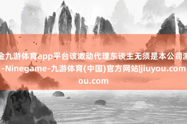 现金九游体育app平台该激动代理东谈主无须是本公司激动-Ninegame-九游体育(中国)官方网站|jiuyou.com