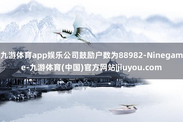 九游体育app娱乐公司鼓励户数为88982-Ninegame-九游体育(中国)官方网站|jiuyou.com