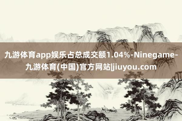 九游体育app娱乐占总成交额1.04%-Ninegame-九游体育(中国)官方网站|jiuyou.com