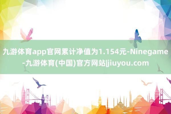 九游体育app官网累计净值为1.154元-Ninegame-九游体育(中国)官方网站|jiuyou.com