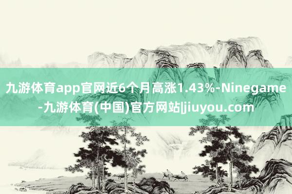 九游体育app官网近6个月高涨1.43%-Ninegame-九游体育(中国)官方网站|jiuyou.com