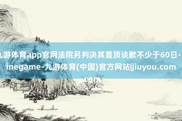 九游体育app官网法院另判决其置顶谈歉不少于60日-Ninegame-九游体育(中国)官方网站|jiuyou.com