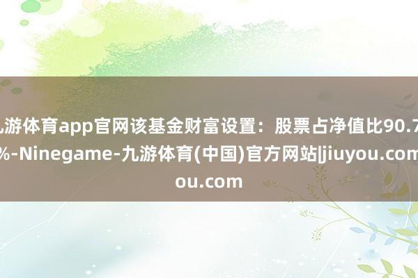 九游体育app官网该基金财富设置：股票占净值比90.73%-Ninegame-九游体育(中国)官方网站|jiuyou.com