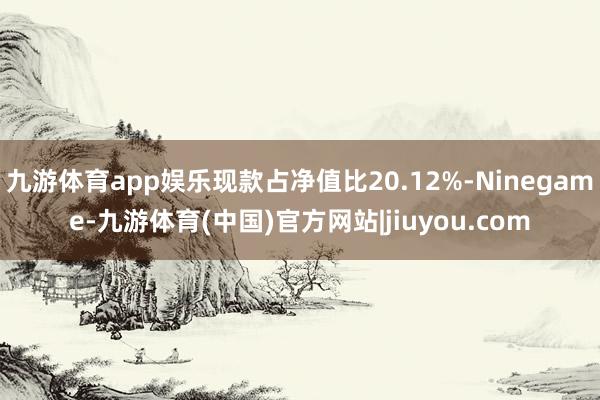 九游体育app娱乐现款占净值比20.12%-Ninegame-九游体育(中国)官方网站|jiuyou.com