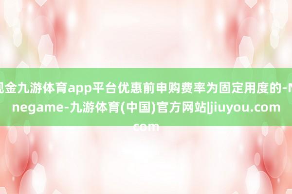 现金九游体育app平台优惠前申购费率为固定用度的-Ninegame-九游体育(中国)官方网站|jiuyou.com