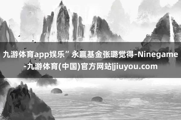 九游体育app娱乐”　　永赢基金张璐觉得-Ninegame-九游体育(中国)官方网站|jiuyou.com