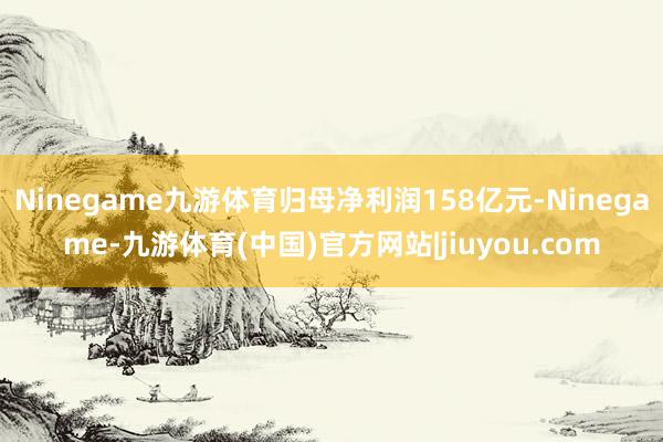 Ninegame九游体育归母净利润158亿元-Ninegame-九游体育(中国)官方网站|jiuyou.com