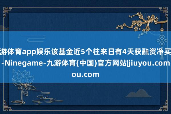 九游体育app娱乐该基金近5个往来日有4天获融资净买入-Ninegame-九游体育(中国)官方网站|jiuyou.com