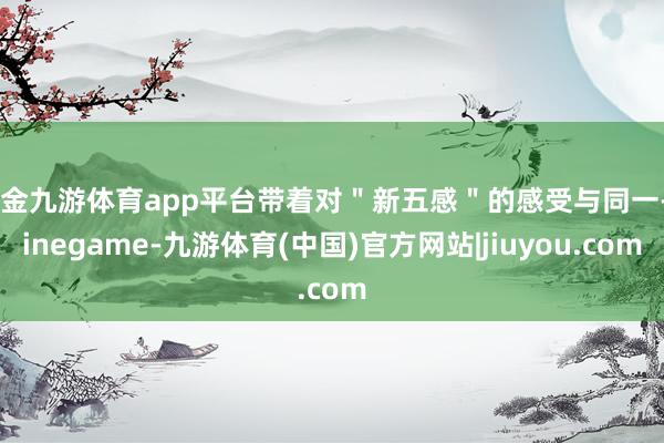 现金九游体育app平台带着对＂新五感＂的感受与同一-Ninegame-九游体育(中国)官方网站|jiuyou.com