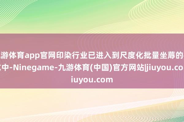 九游体育app官网印染行业已进入到尺度化批量坐蓐的模式中-Ninegame-九游体育(中国)官方网站|jiuyou.com