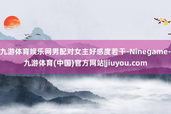 九游体育娱乐网男配对女主好感度若干-Ninegame-九游体育(中国)官方网站|jiuyou.com