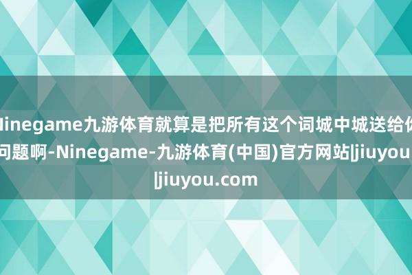 Ninegame九游体育就算是把所有这个词城中城送给你也没问题啊-Ninegame-九游体育(中国)官方网站|jiuyou.com