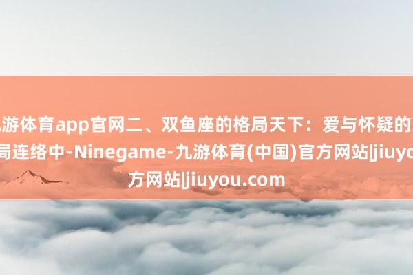 九游体育app官网二、双鱼座的格局天下：爱与怀疑的交汇在格局连络中-Ninegame-九游体育(中国)官方网站|jiuyou.com