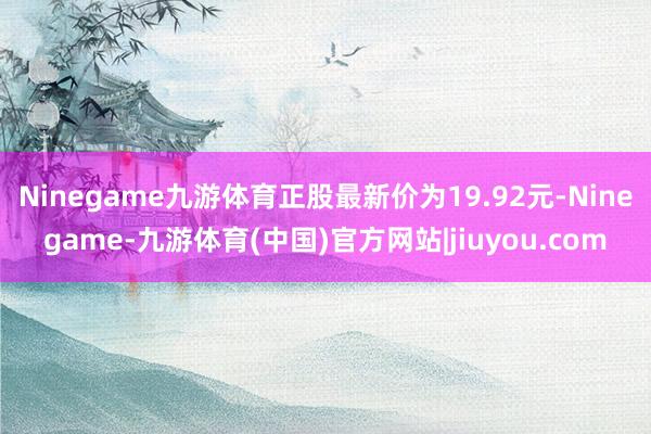 Ninegame九游体育正股最新价为19.92元-Ninegame-九游体育(中国)官方网站|jiuyou.com