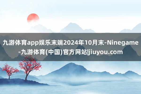 九游体育app娱乐末端2024年10月末-Ninegame-九游体育(中国)官方网站|jiuyou.com