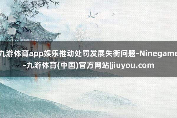 九游体育app娱乐推动处罚发展失衡问题-Ninegame-九游体育(中国)官方网站|jiuyou.com