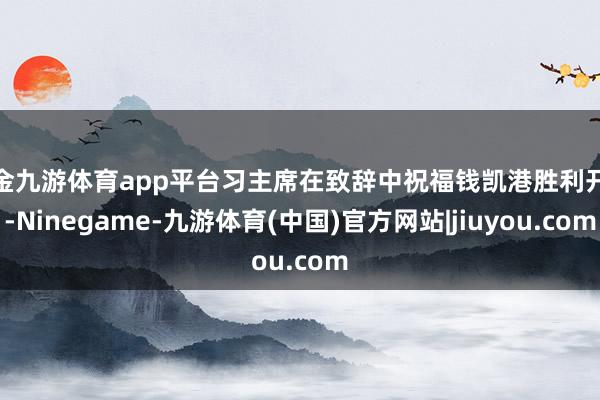 现金九游体育app平台习主席在致辞中祝福钱凯港胜利开港-Ninegame-九游体育(中国)官方网站|jiuyou.com