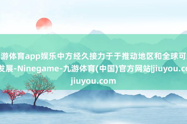 九游体育app娱乐中方经久接力于于推动地区和全球可络续发展-Ninegame-九游体育(中国)官方网站|jiuyou.com