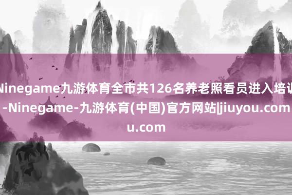 Ninegame九游体育全市共126名养老照看员进入培训-Ninegame-九游体育(中国)官方网站|jiuyou.com