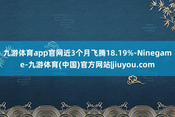 九游体育app官网近3个月飞腾18.19%-Ninegame-九游体育(中国)官方网站|jiuyou.com