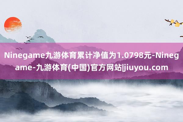 Ninegame九游体育累计净值为1.0798元-Ninegame-九游体育(中国)官方网站|jiuyou.com