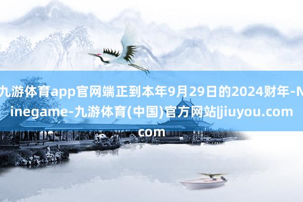 九游体育app官网端正到本年9月29日的2024财年-Ninegame-九游体育(中国)官方网站|jiuyou.com