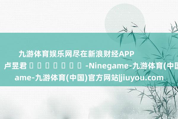 九游体育娱乐网尽在新浪财经APP            						职守剪辑：卢昱君 							-Ninegame-九游体育(中国)官方网站|jiuyou.com